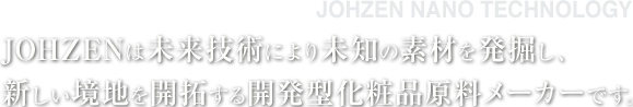 JOHZENは未来技術により未知の素材を発掘し、 新しい境地を開拓する開発型化粧品原料メーカーです。